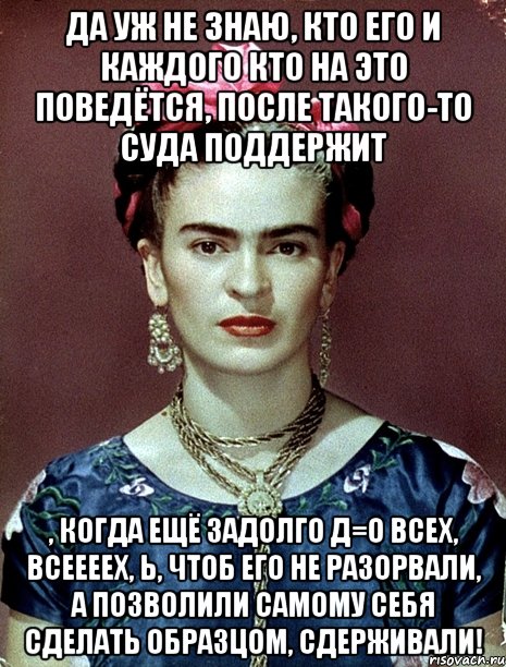 Да уж не знаю, кто его и каждого кто на это поведётся, после такого-то суда поддержит , когда ещё задолго д=о всех, всеееех, Ь, чтоб его не разорвали, а позволили самому себя сделать образцом, сдерживали!