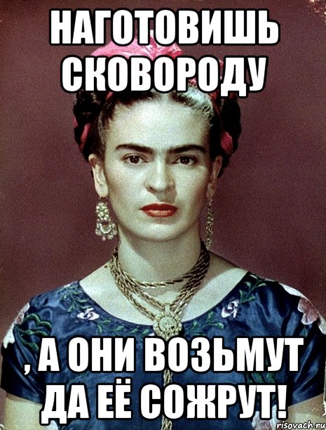 Наготовишь сковороду , а они возьмут да её сожрут!