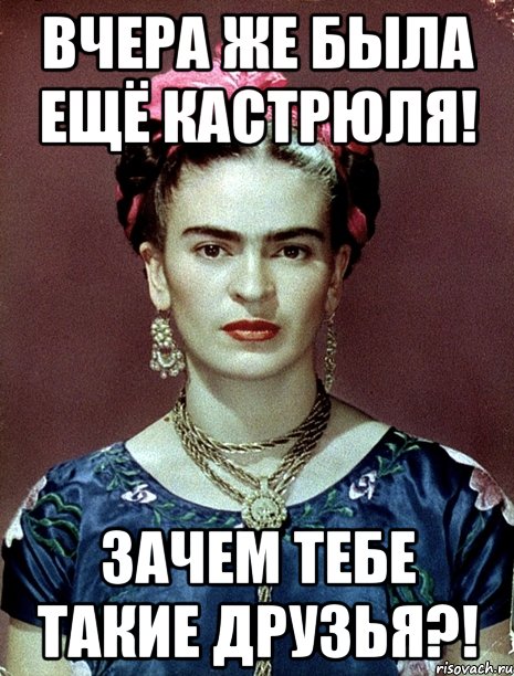 Вчера же была ещё кастрюля! Зачем тебе такие друзья?!