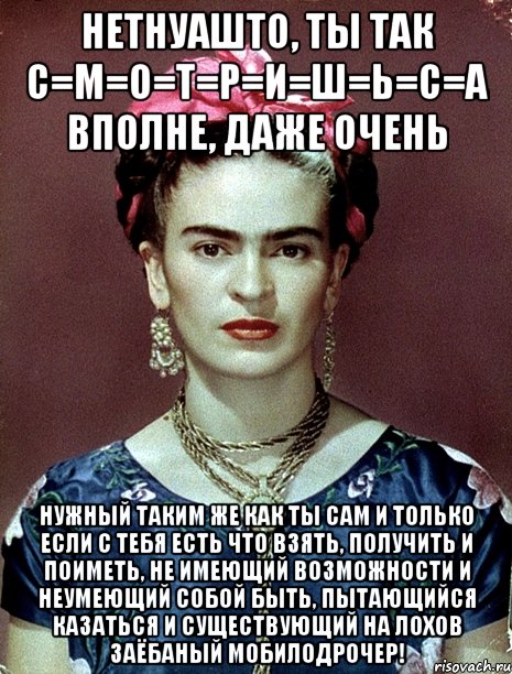 НЕТНУАШТО, ты так с=м=о=т=р=и=ш=ь=с=а вполне, даже очень Нужный таким же как ты сам и только если с тебя есть что взять, получить и поиметь, не имеющий возможности и неумеющий собой быть, пытающийся казаться и существующий на лохов заёбаный мобилодрочер!