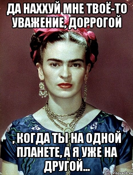 Да наххуй мне твоё-то уважение, доррогой , когда ты на одной планете, а я уже на другой...