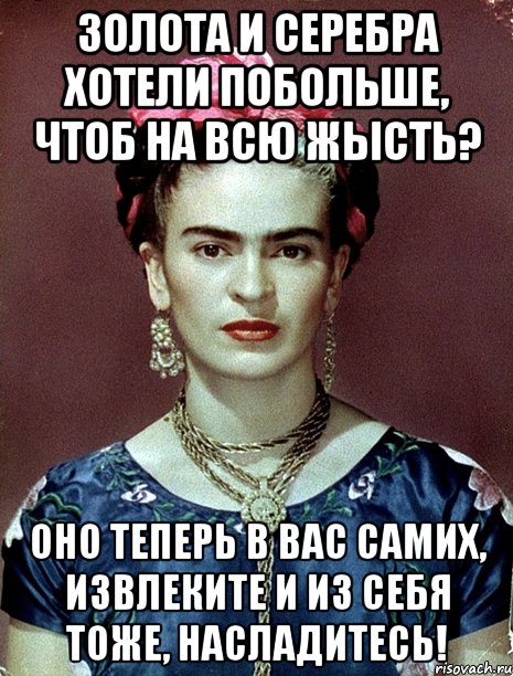 Золота и серебра хотели побольше, чтоб на всю жысть? Оно теперь в вас самих, извлеките и из себя тоже, насладитесь!