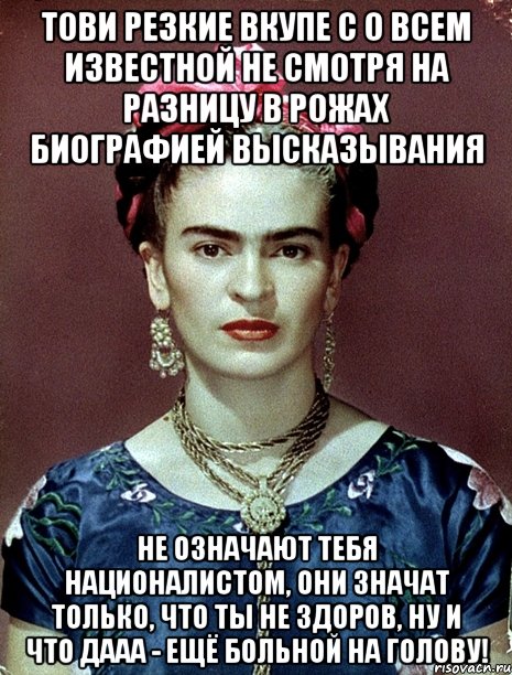 Тови резкие вкупе с о всем известной не смотря на разницу в рожах биографией высказывания не означают тебя националистом, они значат только, что ты не здоров, ну и что дааа - ещё больной на голову!