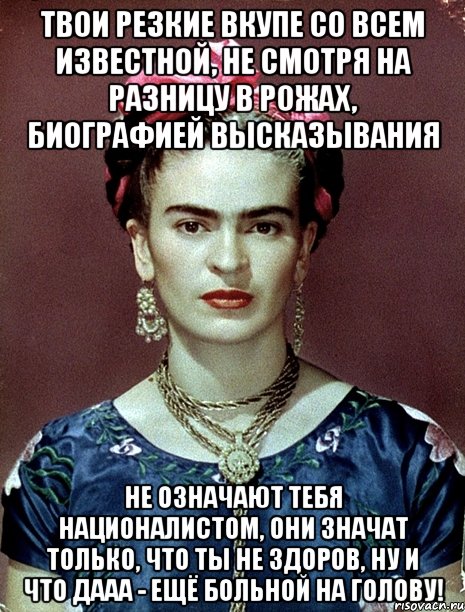 Твои резкие вкупе со всем известной, не смотря на разницу в рожах, биографией высказывания не означают тебя националистом, они значат только, что ты не здоров, ну и что дааа - ещё больной на голову!