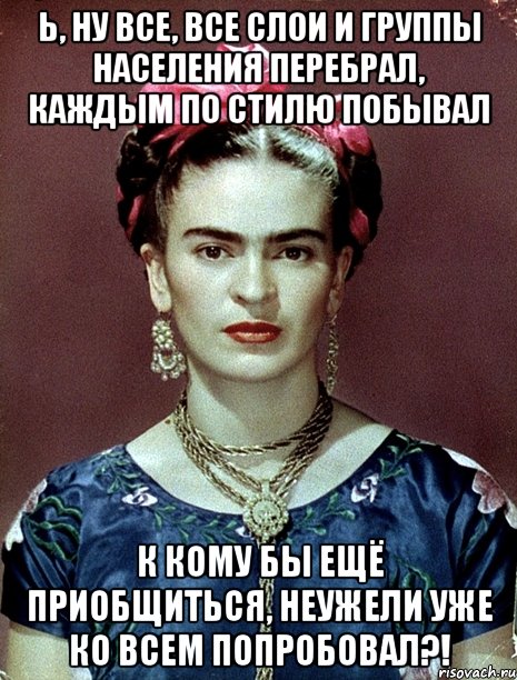 Ь, ну все, все слои и группы населения перебрал, каждым по стилю побывал к кому бы ещё приобщиться, неужели уже ко всем попробовал?!