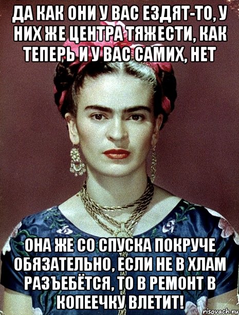 Да как они у вас ездят-то, у них же центра тяжести, как теперь и у вас самих, нет Она же со спуска покруче обязательно, если не в хлам разъебётся, то в ремонт в копеечку влетит!