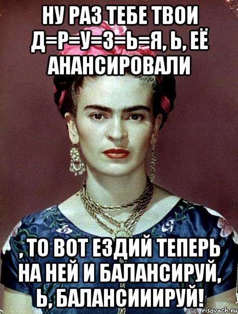 НУ раз тебе твои Д=Р=У=З=Ь=Я, ь, её анансировали , то вот ездий теперь на ней и балансируй, Ь, балансииируй!