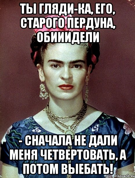 Ты гляди-ка, его, старого пердуна, обииидели - сначала не дали меня четвертовать, а потом выебать!