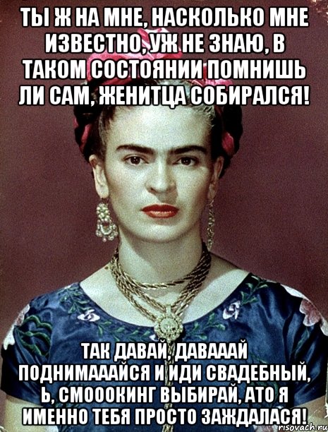 Ты ж на мне, насколько мне известно, уж не знаю, в таком состоянии помнишь ли сам, женитца собирался! Так давай, давааай поднимааайся и иди свадебный, Ь, смооокинг выбирай, АТО я именно тебя просто заждалася!