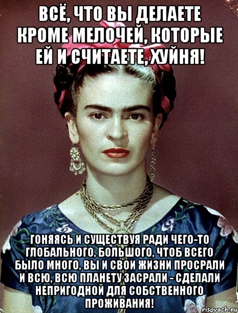 Всё, что вы делаете кроме мелочей, которые ей и считаете, хуйня! Гоняясь и существуя ради чего-то глобального, большого, чтоб всего было много, вы и свои жизни просрали и всю, всю планету засрали - сделали непригодной для собственного проживания!
