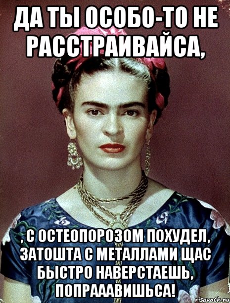 Да ты особо-то не расстраивайса, , с остеопорозом похудел, затошта с металлами щас быстро наверстаешь, попрааавишьса!