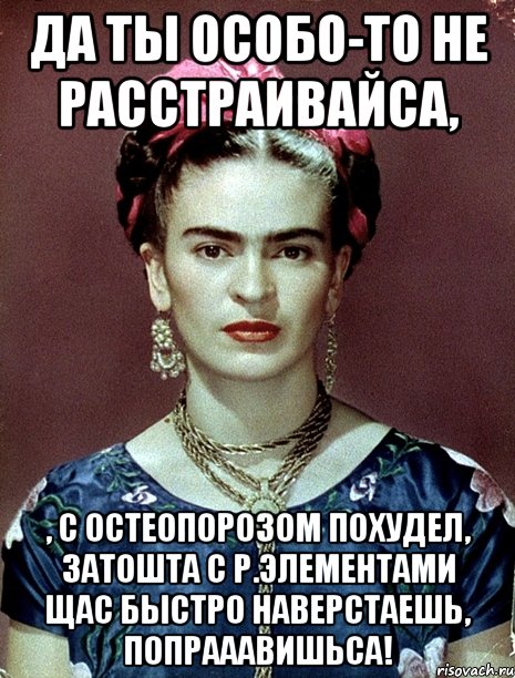 Да ты особо-то не расстраивайса, , с остеопорозом похудел, затошта с р.элементами щас быстро наверстаешь, попрааавишьса!
