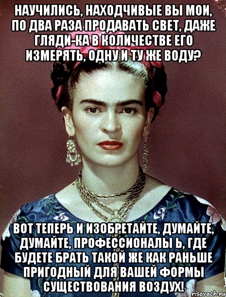 Научились, находчивые вы мои, по два раза продавать свет, даже гляди-ка в количестве его измерять, одну и ту же воду? Вот теперь и изобретайте, думайте, думайте, профессионалы Ь, где будете брать такой же как раньше пригодный для вашей формы существования воздух!