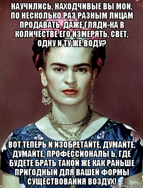 Научились, находчивые вы мои, по несколько раз разным лицам продавать, даже гляди-ка в количестве его измерять, свет, одну и ту же воду? Вот теперь и изобретайте, думайте, думайте, профессионалы Ь, где будете брать такой же как раньше пригодный для вашей формы существования воздух!