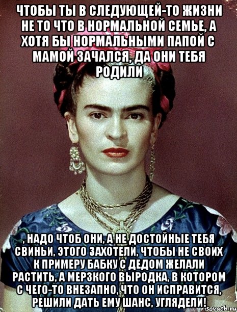Чтобы ты в следующей-то жизни не то что в нормальной семье, а хотя бы нормальными папой с мамой зачался, да они тебя родили , надо чтоб они, а не достойные тебя свиньи, этого захотели, чтобы не своих к примеру бабку с дедом желали растить, а мерзкого выродка, в котором с чего-то внезапно, что он исправится, решили дать ему шанс, углядели!
