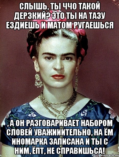 Слышь, ты ччо такой дерзкий? Это ты на тазу ездиешь и матом ругаешься , а он разговаривает набором словей уважииительно, на ём иномарка записана и ты с ним, ЁПТ, не справишьса!