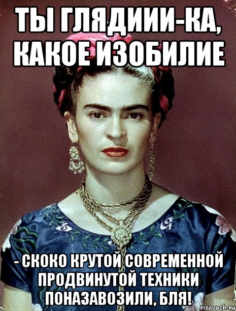 Ты глядиии-ка, какое изобилие - скоко крутой современной продвинутой техники поназавозили, бля!