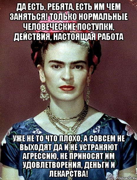 Да есть, ребята, есть им чем заняться! Только нормальные человеческие поступки, действия, настоящая работа уже не то что плохо, а совсем не выходят да и не устраняют агрессию, не приносят им удовлетворения, деньги и лекарства!