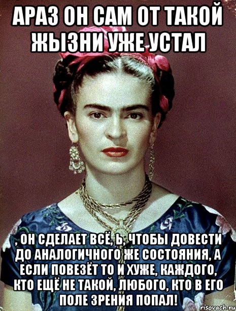 АРАЗ он сам от такой жызни уже устал , он сделает всё, Ь, чтобы довести до аналогичного же состояния, а если повезёт то и хуже, каждого, кто ещё не такой, любого, кто в его поле зрения попал!