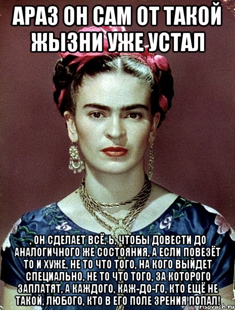 АРАЗ он сам от такой жызни уже устал , он сделает всё, Ь, чтобы довести до аналогичного же состояния, а если повезёт то и хуже, не то что того, на кого выйдет специально, не то что того, за которого заплатят, а каждого, каж-до-го, кто ещё не такой, любого, кто в его поле зрения попал!
