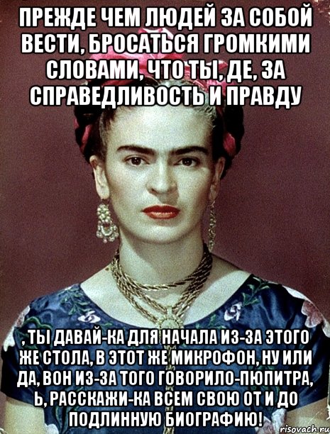 Прежде чем людей за собой вести, бросаться громкими словами, что ты, де, за справедливость и правду , ты давай-ка для начала из-за этого же стола, в этот же микрофон, ну или да, вон из-за того говорило-пюпитра, Ь, расскажи-ка всем свою от и до подлинную биографию!