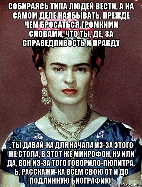Собираясь типа людей вести, а на самом деле наябывать, прежде чем бросаться громкими словами, что ты, де, за справедливость и правду , ты давай-ка для начала из-за этого же стола, в этот же микрофон, ну или да, вон из-за того говорило-пюпитра, Ь, расскажи-ка всем свою от и до подлинную биографию!