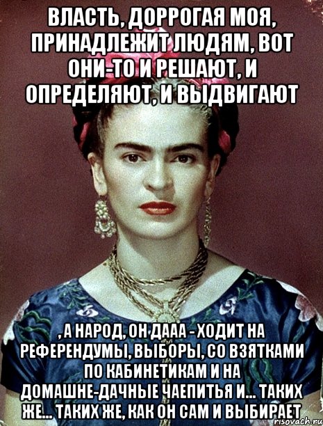 Власть, доррогая моя, принадлежит людям, вот они-то и решают, и определяют, и выдвигают , а народ, он дааа - ходит на референдумы, выборы, со взятками по кабинетикам и на домашне-дачные чаепитья и... таких же... таких же, как он сам и выбирает