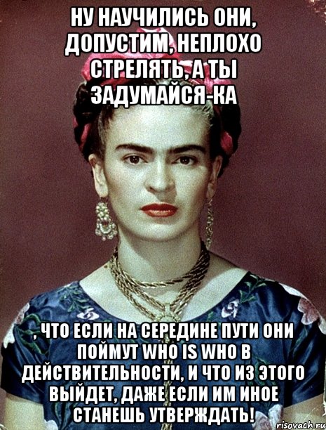 Ну научились они, допустим, неплохо стрелять, а ты задумайся-ка , что если на середине пути они поймут who is who в действительности, и что из этого выйдет, даже если им иное станешь утверждать!