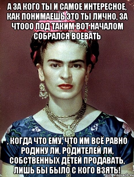 А за кого ты и самое интересное, как понимаешь это ты лично, за чтооо под таким вот началом собрался воевать , когда что ему, что им всё равно Родину ли, родителей ли, собственных детей продавать, лишь бы было с кого взять!
