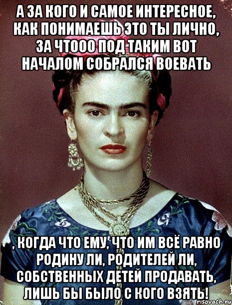 А за кого и самое интересное, как понимаешь это ты лично, за чтооо под таким вот началом собрался воевать , когда что ему, что им всё равно Родину ли, родителей ли, собственных детей продавать, лишь бы было с кого взять!
