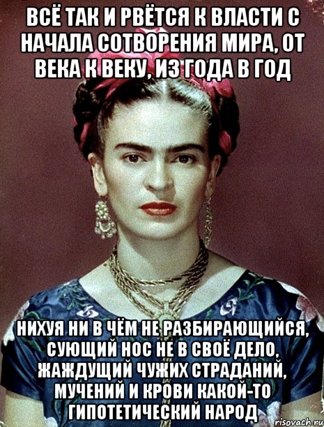 Всё так и рвётся к власти с начала сотворения мира, от века к веку, из года в год нихуя ни в чём не разбирающийся, сующий нос не в своё дело, жаждущий чужих страданий, мучений и крови какой-то гипотетический народ