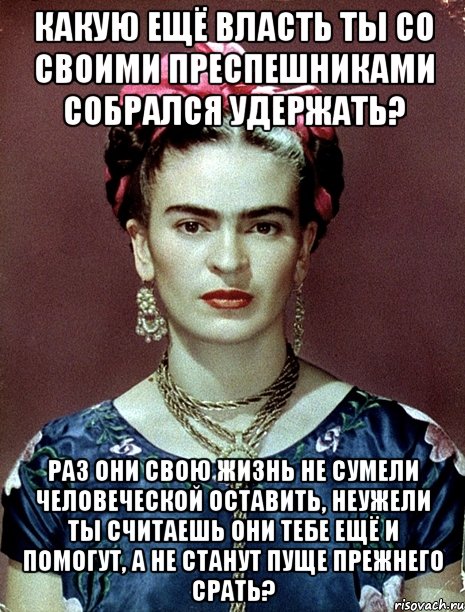 Какую ещё власть ты со своими преспешниками собрался удержать? Раз они свою жизнь не сумели человеческой оставить, неужели ты считаешь они тебе ещё и помогут, а не станут пуще прежнего срать?