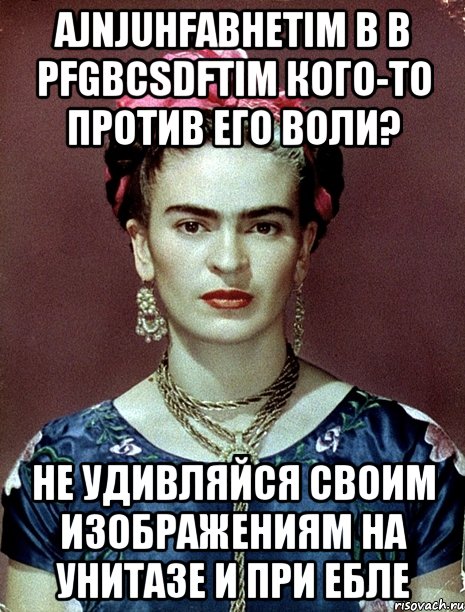 Ajnjuhfabhetim b b pfgbcsdftim кого-то против его воли? Не удивляйся своим изображениям на унитазе и при ебле