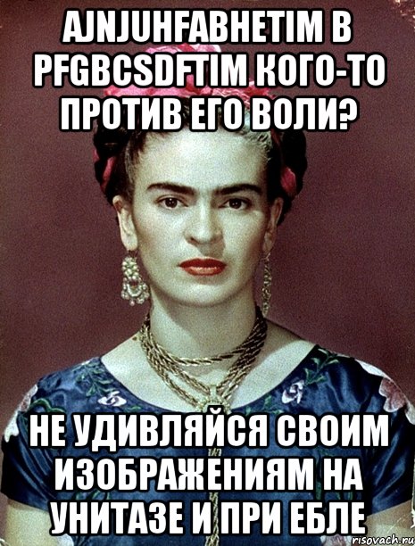 Ajnjuhfabhetim b pfgbcsdftim кого-то против его воли? Не удивляйся своим изображениям на унитазе и при ебле