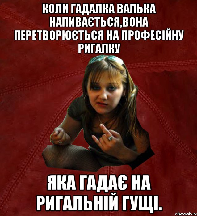 Коли гадалка валька напивається,вона перетворюється на професiйну ригалку яка гадає на ригальнiй гущi.
