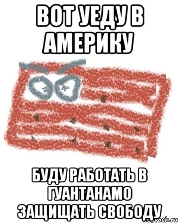 вот уеду в америку буду работать в гуантанамо защищать свободу