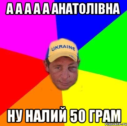 а а а а а Анатолівна ну налий 50 грам
