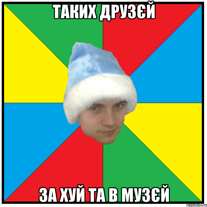 таких друзєй за хуй та в музєй