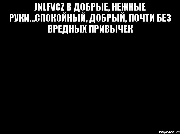 jnlfvcz в добрые, нежные руки...спокойный, добрый, почти без вредных привычек 