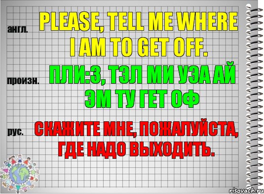 Please, tell me where I am to get off. пли:з, тэл ми уэа ай эм ту гет оф Скажите мне, пожалуйста, где надо выходить.