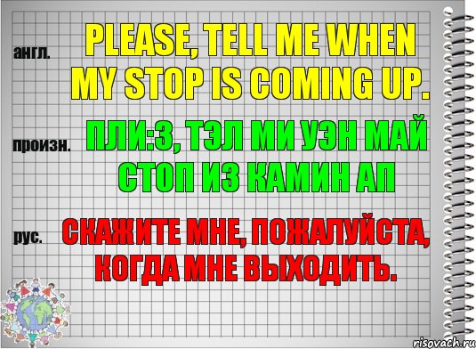 Please, tell me when my stop is coming up. пли:з, тэл ми уэн май стоп из камин ап Скажите мне, пожалуйста, когда мне выходить.