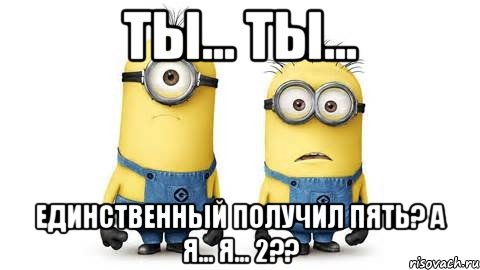 Ты... Ты... Единственный получил пять? А я... я... 2??