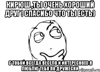 Кирюш ,ты очень хороший друг ! Спасибо что ты есть) С тобой всегда весело и интересно))) Я люблю тебя по дружески, Мем Мне кажется или