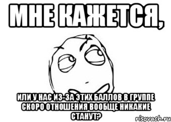 Мне кажется, или у нас из-за этих баллов в группе скоро отношения вообще никакие станут?, Мем Мне кажется или