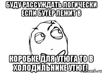 Буду рассуждать логически если бутер лежит в коробке для утюга то в холодильнике утюг!, Мем Мне кажется или