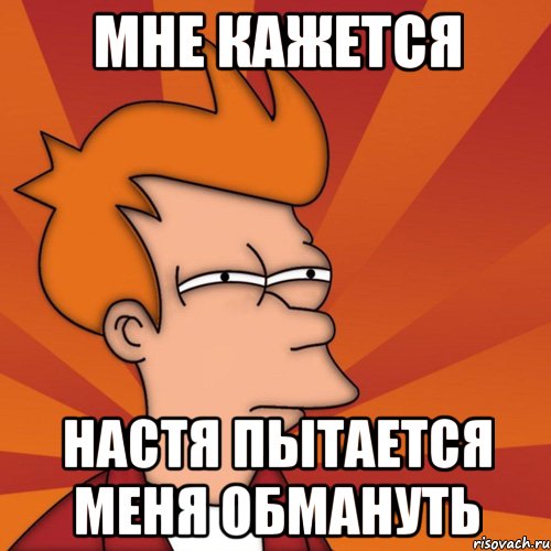 Мне кажется Настя пытается меня обмануть, Мем Мне кажется или (Фрай Футурама)