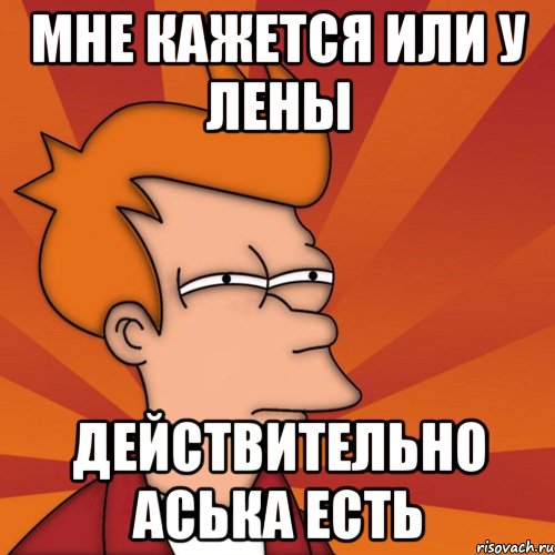 МНЕ КАЖЕТСЯ ИЛИ У ЛЕНЫ ДЕЙСТВИТЕЛЬНО АСЬКА ЕСТЬ, Мем Мне кажется или (Фрай Футурама)