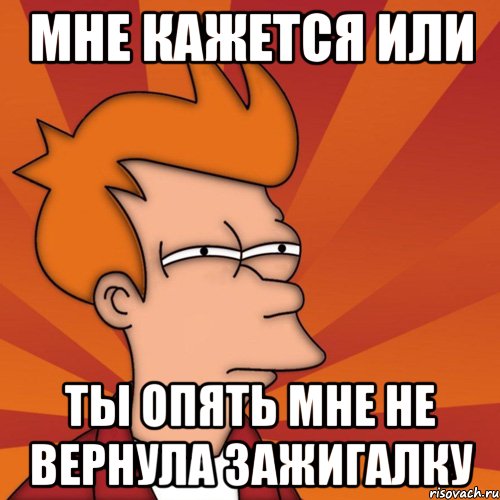 мне кажется или ты опять мне не вернула зажигалку, Мем Мне кажется или (Фрай Футурама)