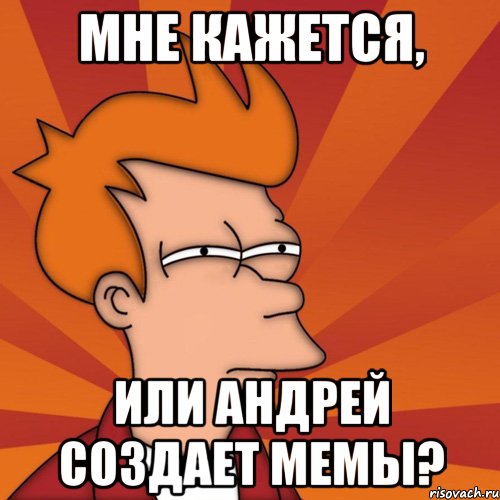 Мне кажется, Или андрей создает мемы?
