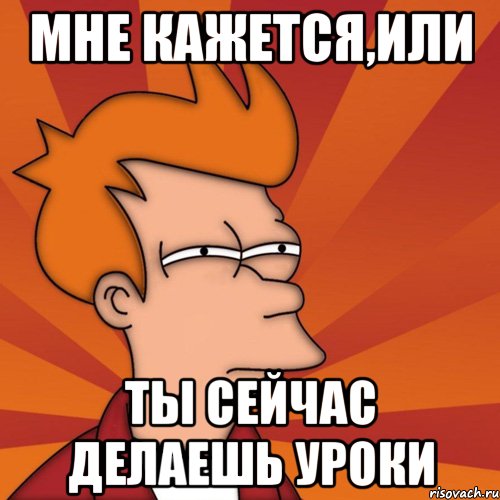 Мне кажется,или ты сейчас делаешь уроки, Мем Мне кажется или (Фрай Футурама)